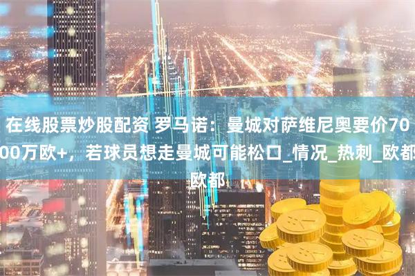 在线股票炒股配资 罗马诺：曼城对萨维尼奥要价7000万欧+，若球员想走曼城可能松口_情况_热刺_欧都