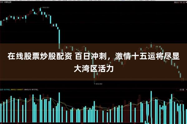 在线股票炒股配资 百日冲刺，激情十五运将尽显大湾区活力