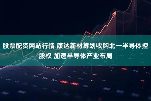 股票配资网站行情 康达新材筹划收购北一半导体控股权 加速半导体产业布局