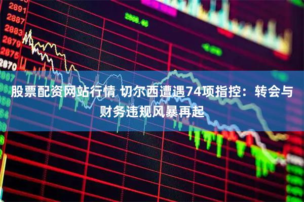 股票配资网站行情 切尔西遭遇74项指控：转会与财务违规风暴再起