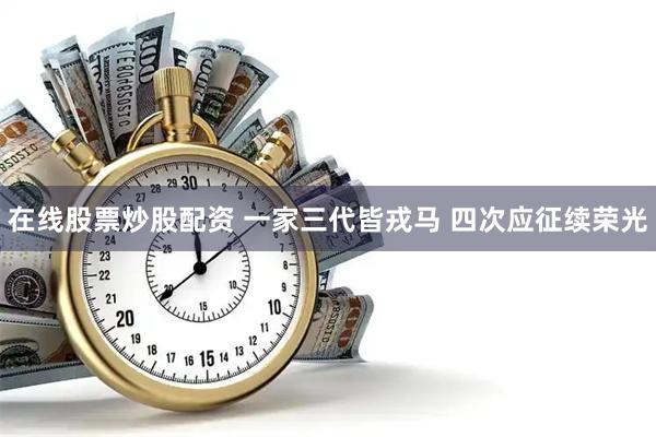 在线股票炒股配资 一家三代皆戎马 四次应征续荣光