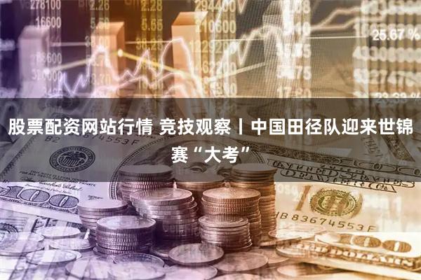股票配资网站行情 竞技观察丨中国田径队迎来世锦赛“大考”